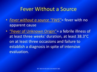 Fever Without a Source
• Fever without a source “FWS”= fever with no
  apparent cause
• “Fever of Unknown Origin”= a febrile illness of
  at least three weeks' duration, at least 38.3°C
  on at least three occasions and failure to
  establish a diagnosis in spite of intensive
  evaluation.


                  BY DR M OSAMA HUSSEIN MD
 