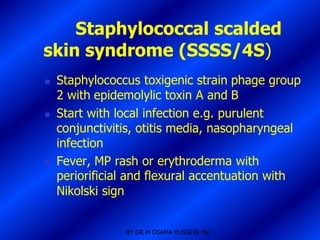 Staphylococcal scalded
skin syndrome (SSSS/4S)
   Staphylococcus toxigenic strain phage group
    2 with epidemolylic toxin A and B
   Start with local infection e.g. purulent
    conjunctivitis, otitis media, nasopharyngeal
    infection
   Fever, MP rash or erythroderma with
    periorificial and flexural accentuation with
    Nikolski sign


                BY DR M OSAMA HUSSEIN MD
 