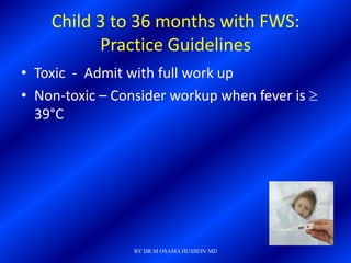 Child 3 to 36 months with FWS:
          Practice Guidelines
• Toxic - Admit with full work up
• Non-toxic – Consider workup when fever is
  39°C




                 BY DR M OSAMA HUSSEIN MD
 