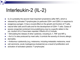 Interleukin-2 (IL-2)
 IL-2 is probably the second most important lymphokine (after INF), which is
 released by activated T-lymphocytes (in particular CD4+ and CD8+) in response to
 exogenous pyrogen. It has a crucial effect on the growth and function of T cells,
 natural killer cells and B cells and for the development of CD4+ T cells. Cases of
 severe congenital combined immunodeficiency due to a specific defect in the
pro duction of IL-2 have been reported. Effects of IL-2 include:
 • Stimulating the release of other cytokines, including IL-1, TNF and INF-γ.
 • As IL-2 is also produced by mast cells, it controls the severity of chronic allergic
 dermatitis.
 • Antitumour cytotoxicity (e.g. melanoma, including metastatic melanoma, renal
 cell carcinoma, acute myelogenous leukaemia) as a result of proliferation and
 activation of activated cytotoxic T lymphocytes
 
