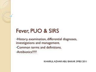 Fever, PUO & SIRS
•History, examination, differential diagnoses,
investigations and management.
•Common terms and definitions.
•Antibiotics????
KHAIRUL AZHAR ABU BAKAR 3MB3 2011
 