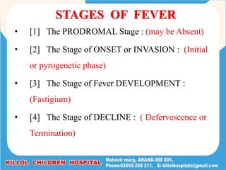 STAGES OF FEVER
• [1] The PRODROMAL Stage : (may be Absent)
• [2] The Stage of ONSET or INVASION : (Initial
or pyrogenetic phase)
• [3] The Stage of Fever DEVELOPMENT :
(Fastigium)
• [4] The Stage of DECLINE : ( Defervescence or
Termination)
 