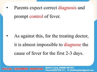 • Parents expect correct diagnosis and
prompt control of fever.
• As against this, for the treating doctor,
it is almost impossible to diagnose the
cause of fever for the first 2-3 days.
 