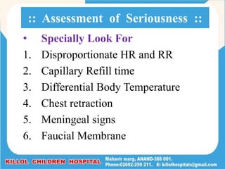 • Specially Look For
1. Disproportionate HR and RR
2. Capillary Refill time
3. Differential Body Temperature
4. Chest retraction
5. Meningeal signs
6. Faucial Membrane
:: Assessment of Seriousness ::
 