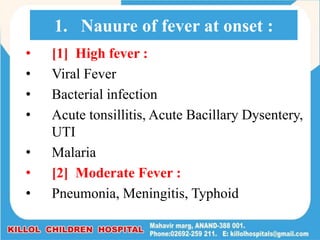 • [1] High fever :
• Viral Fever
• Bacterial infection
• Acute tonsillitis, Acute Bacillary Dysentery,
UTI
• Malaria
• [2] Moderate Fever :
• Pneumonia, Meningitis, Typhoid
1. Nauure of fever at onset :
 
