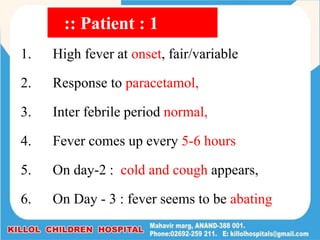 1. High fever at onset, fair/variable
2. Response to paracetamol,
3. Inter febrile period normal,
4. Fever comes up every 5-6 hours
5. On day-2 : cold and cough appears,
6. On Day - 3 : fever seems to be abating
:: Patient : 1
 
