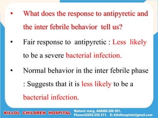 • What does the response to antipyretic and
the inter febrile behavior tell us?
• Fair response to antipyretic : Less likely
to be a severe bacterial infection.
• Normal behavior in the inter febrile phase
: Suggests that it is less likely to be a
bacterial infection.
 