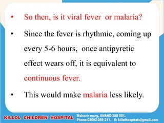 • So then, is it viral fever or malaria?
• Since the fever is rhythmic, coming up
every 5-6 hours, once antipyretic
effect wears off, it is equivalent to
continuous fever.
• This would make malaria less likely.
 