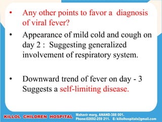 • Any other points to favor a diagnosis
of viral fever?
• Appearance of mild cold and cough on
day 2 : Suggesting generalized
involvement of respiratory system.
• Downward trend of fever on day - 3
Suggests a self-limiting disease.
 