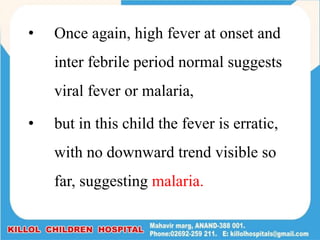 • Once again, high fever at onset and
inter febrile period normal suggests
viral fever or malaria,
• but in this child the fever is erratic,
with no downward trend visible so
far, suggesting malaria.
 