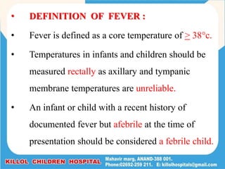 • DEFINITION OF FEVER :
• Fever is defined as a core temperature of > 38c.
• Temperatures in infants and children should be
measured rectally as axillary and tympanic
membrane temperatures are unreliable.
• An infant or child with a recent history of
documented fever but afebrile at the time of
presentation should be considered a febrile child.
 