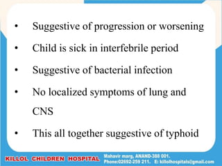 • Suggestive of progression or worsening
• Child is sick in interfebrile period
• Suggestive of bacterial infection
• No localized symptoms of lung and
CNS
• This all together suggestive of typhoid
 