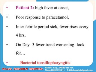 • Patient 2: high fever at onset,
• Poor response to paracetamol,
• Inter febrile period sick, fever rises every
4 hrs,
• On Day- 3 fever trend worsening- look
for…
• Bacterial tonsillopharyngitis
 