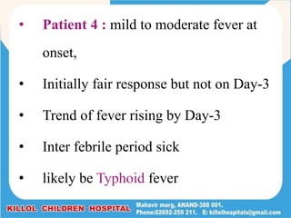 • Patient 4 : mild to moderate fever at
onset,
• Initially fair response but not on Day-3
• Trend of fever rising by Day-3
• Inter febrile period sick
• likely be Typhoid fever
 