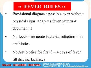 • Provisional diagnosis possible even without
physical signs; analyses fever pattern &
document it
• No fever = no acute bacterial infection = no
antibiotics
• No Antibiotics for first 3 – 4 days of fever
till disease localizes
:: FEVER RULES ::
 
