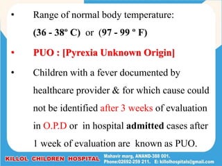 • Range of normal body temperature:
(36 - 38º C) or (97 - 99 º F)
• PUO : [Pyrexia Unknown Origin]
• Children with a fever documented by
healthcare provider & for which cause could
not be identified after 3 weeks of evaluation
in O.P.D or in hospital admitted cases after
1 week of evaluation are known as PUO.
 