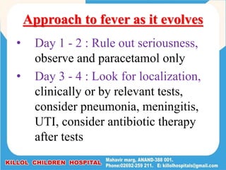 Approach to fever as it evolves
• Day 1 - 2 : Rule out seriousness,
observe and paracetamol only
• Day 3 - 4 : Look for localization,
clinically or by relevant tests,
consider pneumonia, meningitis,
UTI, consider antibiotic therapy
after tests
 