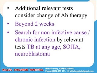 • Additional relevant tests
consider change of Ab therapy
• Beyond 2 weeks
• Search for non infective cause /
chronic infection by relevant
tests TB at any age, SOJIA,
neuroblastoma
 