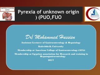 Pyrexia of unknown origin
(PUO,FUO(
Dr/ Mohammed Hussien
Assistant Lecturer of Gastroenterology & Hepatology
Kafrelsheik University
Membership at American Collage of Gastroenterology (ACG)
Membership at Egyptian association for Research and training in
Hepatogastroentrology
2017
 