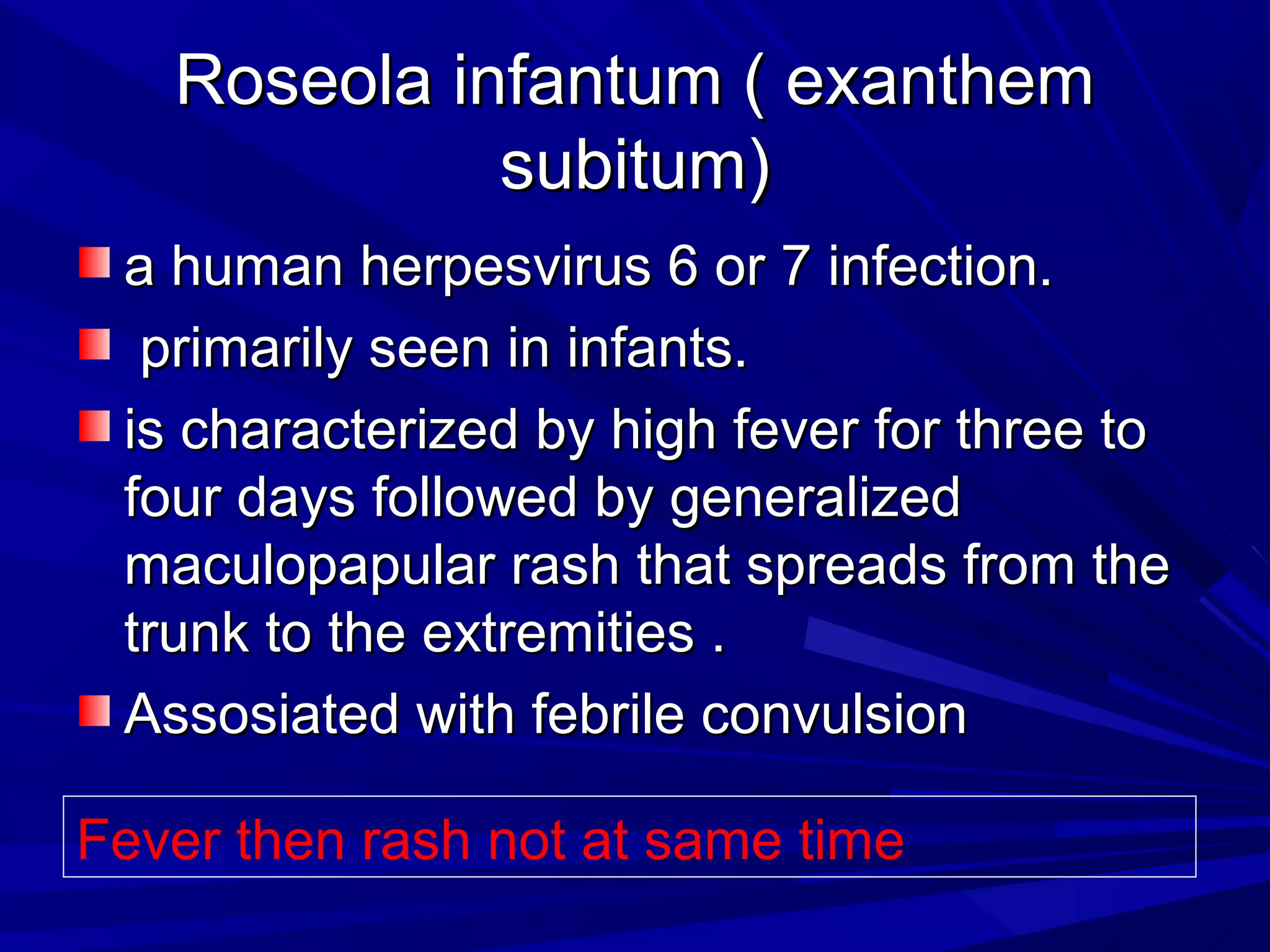 Roseola infantum ( exanthem
subitum)
a human herpesvirus 6 or 7 infection.
primarily seen in infants.
is characterized by high fever for three to
four days followed by generalized
maculopapular rash that spreads from the
trunk to the extremities .
Assosiated with febrile convulsion
Fever then rash not at same time

 