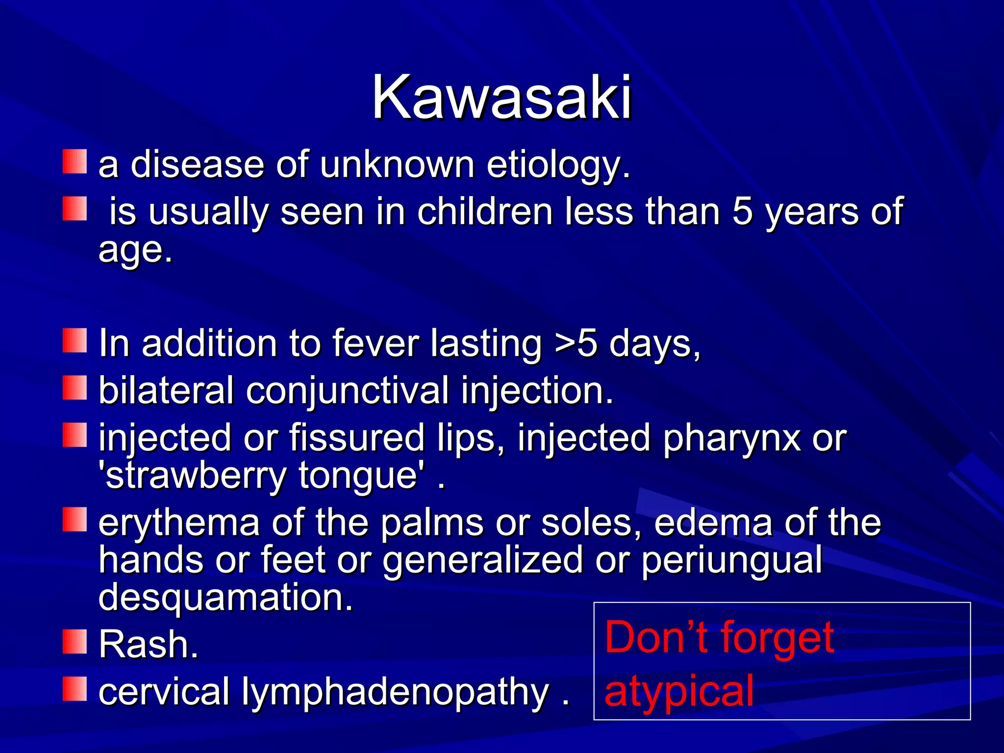 Kawasaki
a disease of unknown etiology.
is usually seen in children less than 5 years of
age.
In addition to fever lasting >5 days,
bilateral conjunctival injection.
injected or fissured lips, injected pharynx or
'strawberry tongue' .
erythema of the palms or soles, edema of the
hands or feet or generalized or periungual
desquamation.
Don’t forget
Rash.
cervical lymphadenopathy . atypical

 