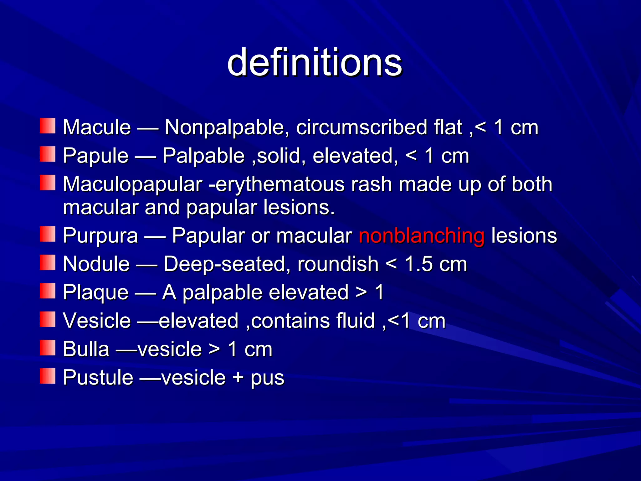 definitions
Macule — Nonpalpable, circumscribed flat ,< 1 cm
Papule — Palpable ,solid, elevated, < 1 cm
Maculopapular -erythematous rash made up of both
macular and papular lesions.
Purpura — Papular or macular nonblanching lesions
Nodule — Deep-seated, roundish < 1.5 cm
Plaque — A palpable elevated > 1
Vesicle —elevated ,contains fluid ,<1 cm
Bulla —vesicle > 1 cm
Pustule —vesicle + pus

 
