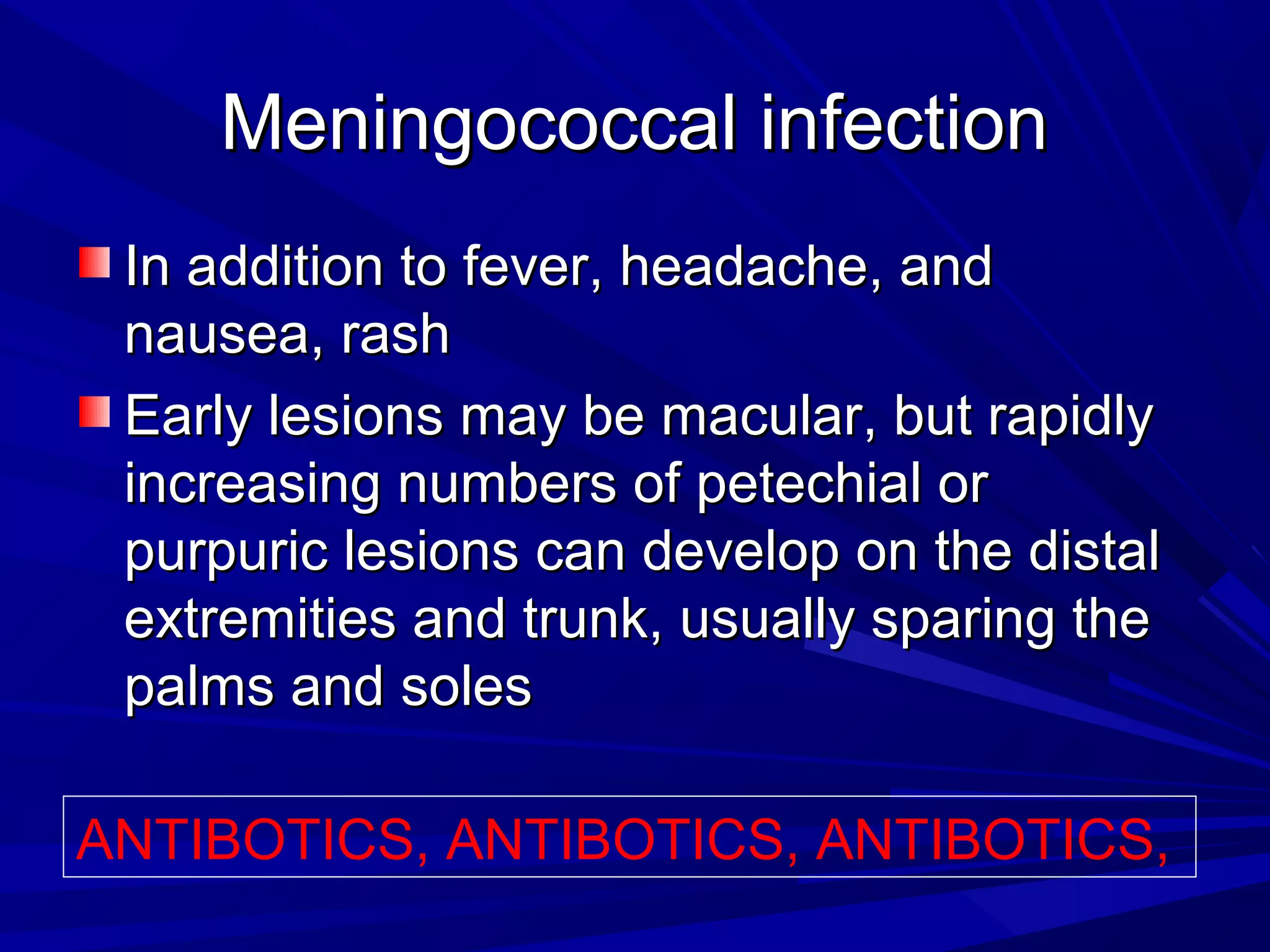 Meningococcal infection
In addition to fever, headache, and
nausea, rash
Early lesions may be macular, but rapidly
increasing numbers of petechial or
purpuric lesions can develop on the distal
extremities and trunk, usually sparing the
palms and soles
ANTIBOTICS, ANTIBOTICS, ANTIBOTICS,

 