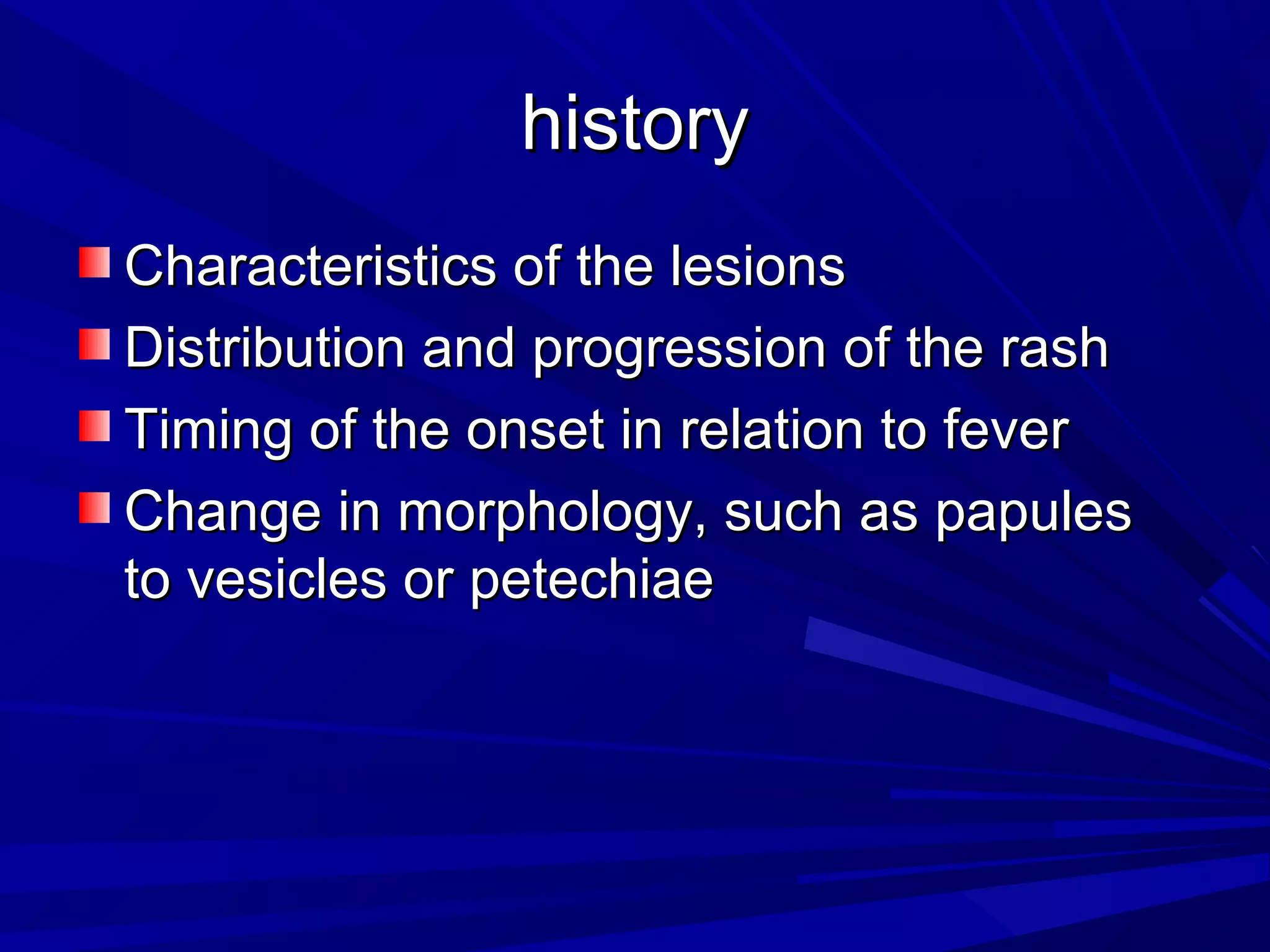 history
Characteristics of the lesions
Distribution and progression of the rash
Timing of the onset in relation to fever
Change in morphology, such as papules
to vesicles or petechiae

 