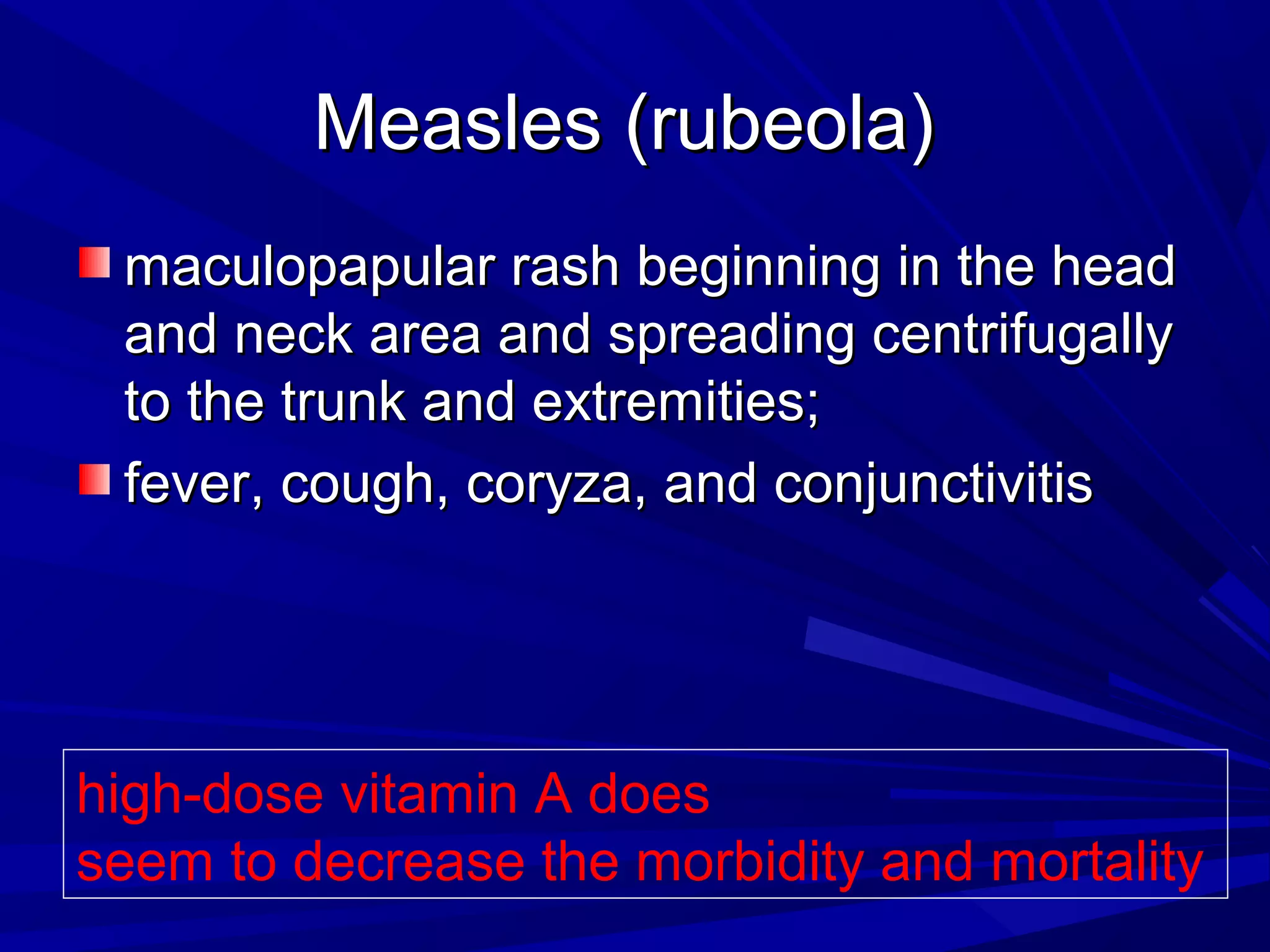 Measles (rubeola)
maculopapular rash beginning in the head
and neck area and spreading centrifugally
to the trunk and extremities;
fever, cough, coryza, and conjunctivitis

high-dose vitamin A does
seem to decrease the morbidity and mortality

 