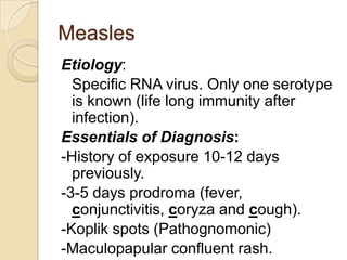 Measles
Etiology:
  Specific RNA virus. Only one serotype
  is known (life long immunity after
  infection).
Essentials of Diagnosis:
-History of exposure 10-12 days
  previously.
-3-5 days prodroma (fever,
  conjunctivitis, coryza and cough).
-Koplik spots (Pathognomonic)
-Maculopapular confluent rash.
 
