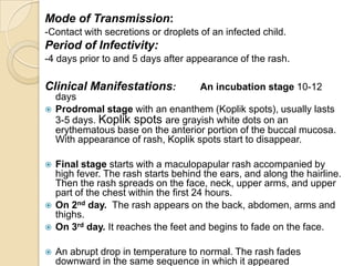 Mode of Transmission:
-Contact with secretions or droplets of an infected child.
Period of Infectivity:
-4 days prior to and 5 days after appearance of the rash.

Clinical Manifestations:              An incubation stage 10-12
    days
   Prodromal stage with an enanthem (Koplik spots), usually lasts
    3-5 days. Koplik spots are grayish white dots on an
    erythematous base on the anterior portion of the buccal mucosa.
    With appearance of rash, Koplik spots start to disappear.

   Final stage starts with a maculopapular rash accompanied by
    high fever. The rash starts behind the ears, and along the hairline.
    Then the rash spreads on the face, neck, upper arms, and upper
    part of the chest within the first 24 hours.
   On 2nd day. The rash appears on the back, abdomen, arms and
    thighs.
   On 3rd day. It reaches the feet and begins to fade on the face.

   An abrupt drop in temperature to normal. The rash fades
    downward in the same sequence in which it appeared
 