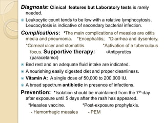 Diagnosis: Clinical features but Laboratory tests is rarely
    needed.
   Leukocytic count tends to be low with a relative lymphocytosis.
    Leucocytosis is indicative of secondary bacterial infection.
Complications: *The main complications of measles are otitis
    media and pneumonia. *Encephalitis; *Diarrhea and dysentery.
    *Corneal ulcer and stomatitis.         *Activation of a tuberculous
      focus. Supportive therapy:            -Antipyretics
      (paracetamol)
   Bed rest and an adequate fluid intake are indicated.
   A nourishing easily digested diet and proper cleanliness.
   Vitamin A: A single dose of 50,000 to 200,000 IU.
   A broad spectrum antibiotic in presence of infections.
Prevention: *Isolation should be maintained from the 7th day
    after exposure until 5 days after the rash has appeared.
     *Measles vaccine.           *Post-exposure prophylaxis.
       - Hemorrhagic measles        - PEM
 