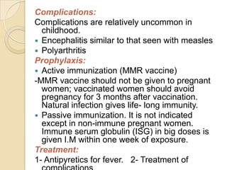 Complications:
Complications are relatively uncommon in
  childhood.
 Encephalitis similar to that seen with measles
 Polyarthritis
Prophylaxis:
 Active immunization (MMR vaccine)
-MMR vaccine should not be given to pregnant
  women; vaccinated women should avoid
  pregnancy for 3 months after vaccination.
  Natural infection gives life- long immunity.
 Passive immunization. It is not indicated
  except in non-immune pregnant women.
  Immune serum globulin (ISG) in big doses is
  given I.M within one week of exposure.
Treatment:
1- Antipyretics for fever. 2- Treatment of
 