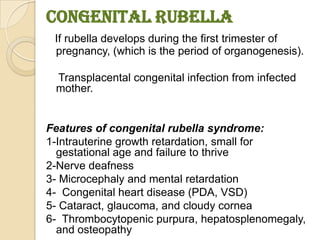 Congenital Rubella
 If rubella develops during the first trimester of
 pregnancy, (which is the period of organogenesis).

 Transplacental congenital infection from infected
 mother.


Features of congenital rubella syndrome:
1-Intrauterine growth retardation, small for
  gestational age and failure to thrive
2-Nerve deafness
3- Microcephaly and mental retardation
4- Congenital heart disease (PDA, VSD)
5- Cataract, glaucoma, and cloudy cornea
6- Thrombocytopenic purpura, hepatosplenomegaly,
  and osteopathy
 