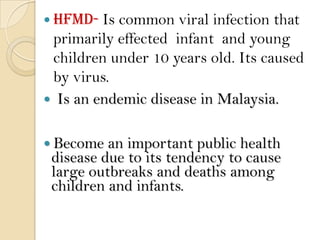  HFMD-  Is common viral infection that
 primarily effected infant and young
 children under 10 years old. Its caused
 by virus.
 Is an endemic disease in Malaysia.


 Become  an important public health
 disease due to its tendency to cause
 large outbreaks and deaths among
 children and infants.
 