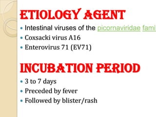 Etiology agent
 Intestinal viruses of the picornaviridae famil
 Coxsacki virus A16
 Enterovirus 71 (EV71)



Incubation period
 3 to 7 days
 Preceded by fever
 Followed by blister/rash
 