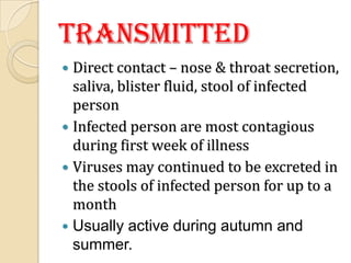 Transmitted
 Direct contact – nose & throat secretion,
  saliva, blister fluid, stool of infected
  person
 Infected person are most contagious
  during first week of illness
 Viruses may continued to be excreted in
  the stools of infected person for up to a
  month
 Usually active during autumn and
  summer.
 