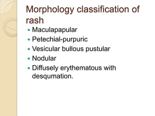 Morphology classification of
rash
 Maculapapular
 Petechial-purpuric
 Vesicular bullous pustular
 Nodular
 Diffusely erythematous with
  desqumation.
 