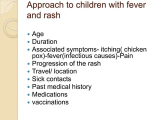 Approach to children with fever
and rash

   Age
   Duration
   Associated symptoms- itching( chicken
    pox)-fever(infectious causes)-Pain
   Progression of the rash
   Travel/ location
   Sick contacts
   Past medical history
   Medications
   vaccinations
 