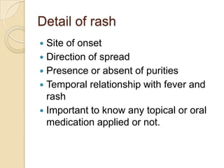 Detail of rash
 Site of onset
 Direction of spread
 Presence or absent of purities
 Temporal relationship with fever and
  rash
 Important to know any topical or oral
  medication applied or not.
 