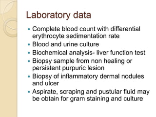 Laboratory data
   Complete blood count with differential
    erythrocyte sedimentation rate
   Blood and urine culture
   Biochemical analysis- liver function test
   Biopsy sample from non healing or
    persistent purpuric lesion
   Biopsy of inflammatory dermal nodules
    and ulcer
   Aspirate, scraping and pustular fluid may
    be obtain for gram staining and culture
 