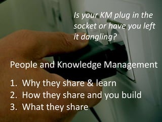 People and Knowledge Management
1. Why they share & learn
2. How they share and you build
3. What they share
Is your KM plug in the
socket or have you left
it dangling?
 