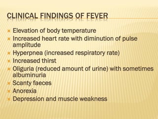 CLINICAL FINDINGS OF FEVER
 Elevation of body temperature
 Increased heart rate with diminution of pulse
amplitude
 Hyperpnea (increased respiratory rate)
 Increased thirst
 Oliguria (reduced amount of urine) with sometimes
albuminuria
 Scanty faeces
 Anorexia
 Depression and muscle weakness
 