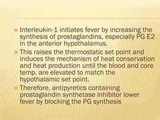  Interleukin-1 initiates fever by increasing the
synthesis of prostaglandins, especially PG E2
in the anterior hypothalamus.
 This raises the thermostatic set point and
induces the mechanism of heat conservation
and heat production until the blood and core
temp. are elevated to match the
hypothalamic set point.
 Therefore, antipyretics containing
prostaglandin synthetase inhibitor lower
fever by blocking the PG synthesis
 