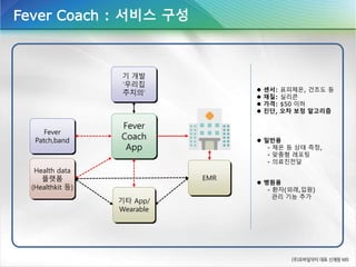 Fever
Coach
App
Fever
Patch,band
기 개발
‘우리집
주치의’
Health data
플랫폼
(Healthkit 등)
기타 App/
Wearable
EMR
 일반용
- 체온 등 상태 측정,
- 맞춤형 레포팅
- 의료진전달
 병원용
- 환자(외래,입원)
관리 기능 추가
Fever Coach : 서비스 구성
 센서: 표피체온, 건조도 등
 재질: 실리콘
 가격: $50 이하
 진단, 오차 보정 알고리즘
 