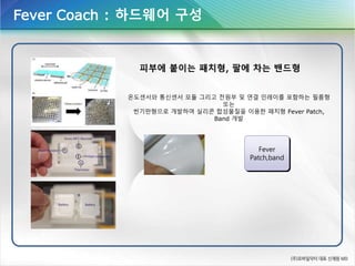 Fever Coach : 하드웨어 구성
Fever
Patch,band
피부에 붙이는 패치형, 팔에 차는 밴드형
온도센서와 통신센서 모듈 그리고 전원부 및 연결 인레이를 포함하는 필름형
또는
씬기판형으로 개발하여 실리콘 합성물질을 이용한 패치형 Fever Patch,
Band 개발
 