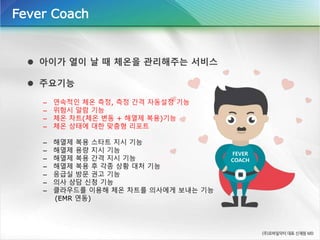  아이가 열이 날 때 체온을 관리해주는 서비스
 주요기능
– 연속적인 체온 측정, 측정 간격 자동설정 기능
– 위험시 알람 기능
– 체온 차트(체온 변동 + 해열제 복용)기능
– 체온 상태에 대한 맞춤형 리포트
– 해열제 복용 스타트 지시 기능
– 해열제 용량 지시 기능
– 해열제 복용 간격 지시 기능
– 해열제 복용 후 각종 상황 대처 기능
– 응급실 방문 권고 기능
– 의사 상담 신청 기능
– 클라우드를 이용해 체온 차트를 의사에게 보내는 기능
(EMR 연동)
Fever Coach
FEVER
COACH
 