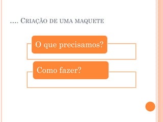 …. CRIAÇÃO DE UMA MAQUETE

O que precisamos?
Como fazer?

 