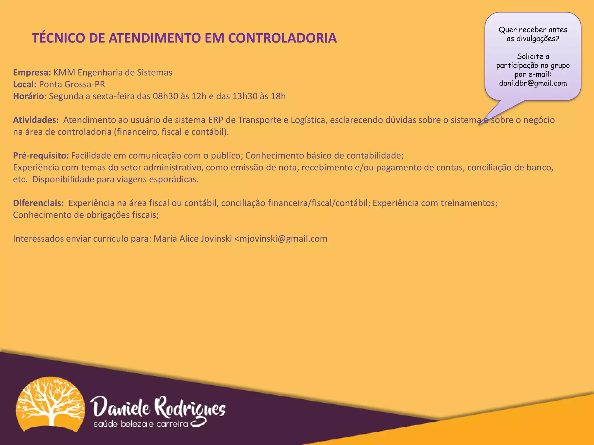 Quer receber antes
as divulgações?
Solicite a
participação no grupo
por e-mail:
dani.dbr@gmail.com
TÉCNICO DE ATENDIMENTO EM CONTROLADORIA
Empresa: KMM Engenharia de Sistemas
Local: Ponta Grossa-PR
Horário: Segunda a sexta-feira das 08h30 às 12h e das 13h30 às 18h
Atividades: Atendimento ao usuário de sistema ERP de Transporte e Logística, esclarecendo dúvidas sobre o sistema e sobre o negócio
na área de controladoria (financeiro, fiscal e contábil).
Pré-requisito: Facilidade em comunicação com o público; Conhecimento básico de contabilidade;
Experiência com temas do setor administrativo, como emissão de nota, recebimento e/ou pagamento de contas, conciliação de banco,
etc. Disponibilidade para viagens esporádicas.
Diferenciais: Experiência na área fiscal ou contábil, conciliação financeira/fiscal/contábil; Experiência com treinamentos;
Conhecimento de obrigações fiscais;
Interessados enviar currículo para: Maria Alice Jovinski <mjovinski@gmail.com
 