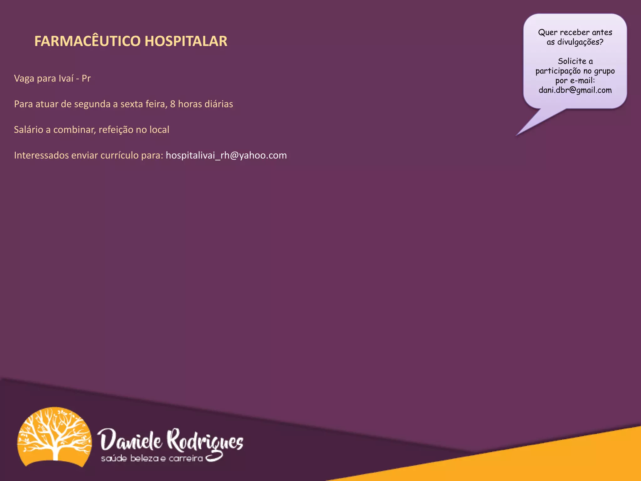 FARMACÊUTICO HOSPITALAR
Vaga para Ivaí - Pr
Para atuar de segunda a sexta feira, 8 horas diárias
Salário a combinar, refeição no local
Interessados enviar currículo para: hospitalivai_rh@yahoo.com
Quer receber antes
as divulgações?
Solicite a
participação no grupo
por e-mail:
dani.dbr@gmail.com
 